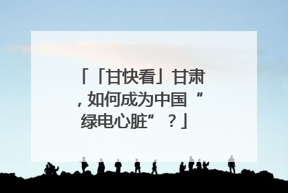 「甘快看」甘肃，如何成为中国“绿电心脏”？