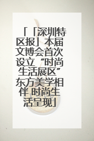「深圳特区报」本届文博会首次设立“时尚生活展区”东方美学相伴 时尚生活呈现