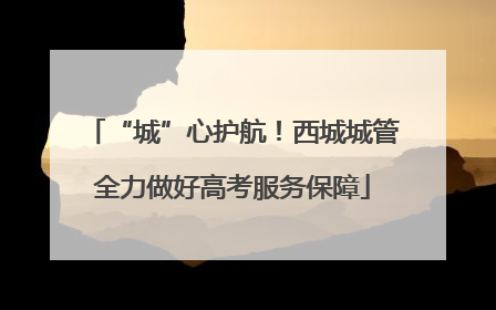 “城”心护航！西城城管全力做好高考服务保障