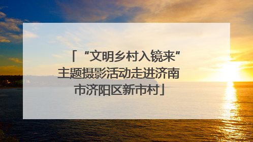 “文明乡村入镜来”主题摄影活动走进济南市济阳区新市村