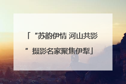 “苏韵伊情 河山共影”摄影名家聚焦伊犁