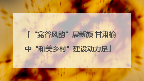 “龛谷风韵”展新颜 甘肃榆中“和美乡村”建设动力足