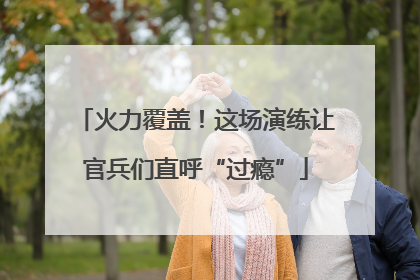 火力覆盖！这场演练让官兵们直呼“过瘾”