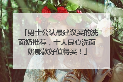 男士公认最建议买的洗面奶推荐，十大良心洗面奶哪款好值得买！