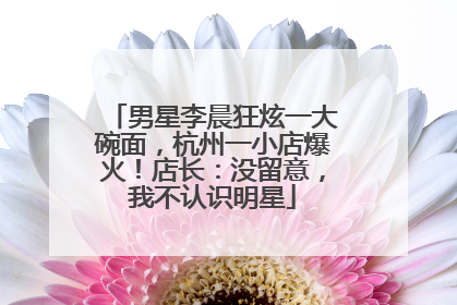 男星李晨狂炫一大碗面，杭州一小店爆火！店长：没留意，我不认识明星