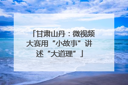 甘肃山丹：微视频大赛用“小故事”讲述“大道理”