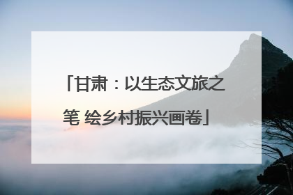 甘肃：以生态文旅之笔 绘乡村振兴画卷