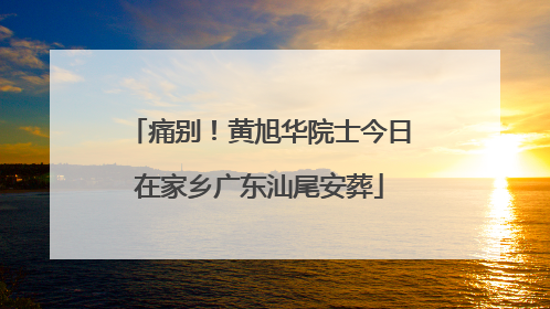 痛别！黄旭华院士今日在家乡广东汕尾安葬