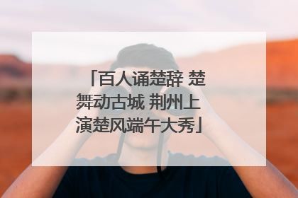 百人诵楚辞 楚舞动古城 荆州上演楚风端午大秀