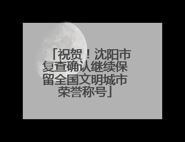 祝贺！沈阳市复查确认继续保留全国文明城市荣誉称号