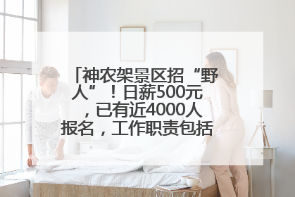 神农架景区招“野人”！日薪500元，已有近4000人报名，工作职责包括“接受游客投喂”
