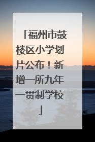 福州市鼓楼区小学划片公布！新增一所九年一贯制学校