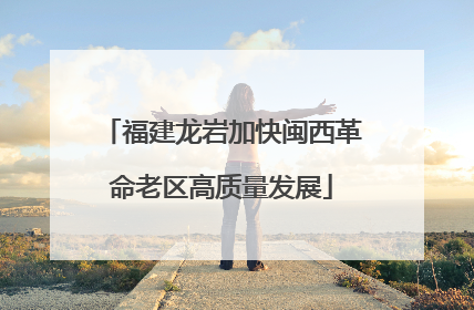 福建龙岩加快闽西革命老区高质量发展