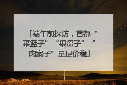 端午前探访，首都“菜篮子”“果盘子”“肉案子”量足价稳