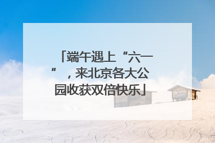 端午遇上“六一”，来北京各大公园收获双倍快乐