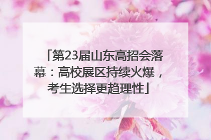 第23届山东高招会落幕：高校展区持续火爆，考生选择更趋理性