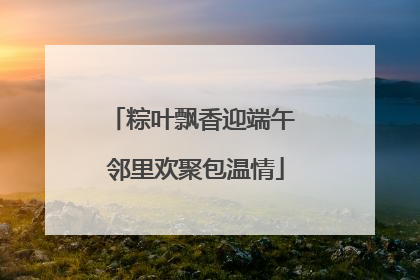 粽叶飘香迎端午 邻里欢聚包温情