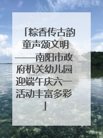 粽香传古韵 童声颂文明——南阳市政府机关幼儿园迎端午庆六一活动丰富多彩
