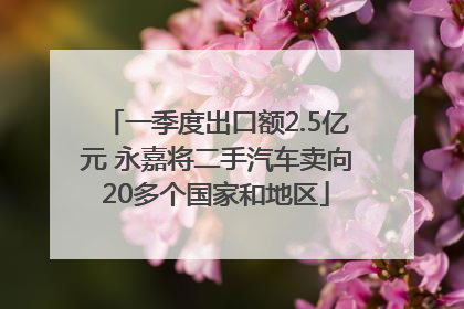 一季度出口额2.5亿元 永嘉将二手汽车卖向20多个国家和地区