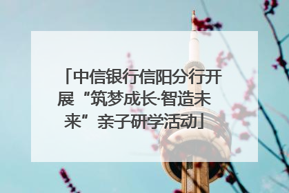 中信银行信阳分行开展“筑梦成长·智造未来”亲子研学活动