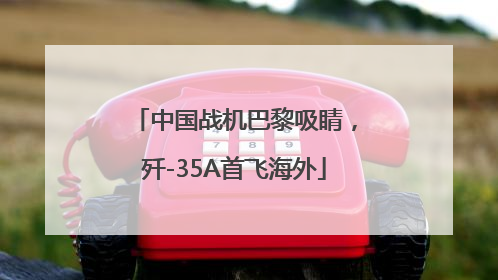 中国战机巴黎吸睛，歼-35A首飞海外