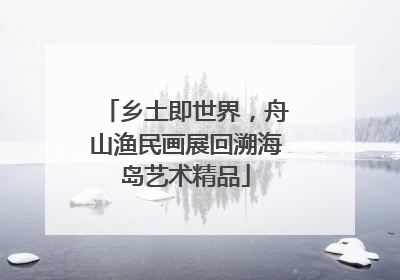 乡土即世界，舟山渔民画展回溯海岛艺术精品