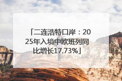 二连浩特口岸：2025年入境中欧班列同比增长17.73%