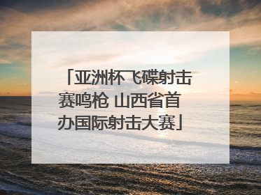 亚洲杯飞碟射击赛鸣枪 山西省首办国际射击大赛