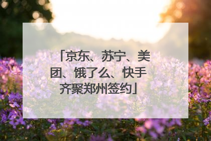 京东、苏宁、美团、饿了么、快手齐聚郑州签约