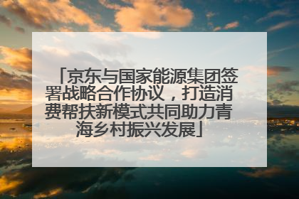 京东与国家能源集团签署战略合作协议，打造消费帮扶新模式共同助力青海乡村振兴发展