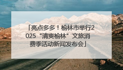 亮点多多！榆林市举行2025“清爽榆林”文旅消费季活动新闻发布会