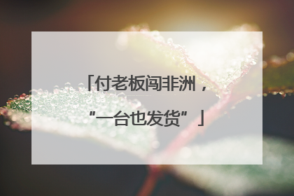 付老板闯非洲，“一台也发货”