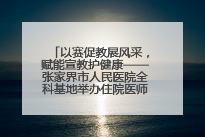 以赛促教展风采，赋能宣教护健康——张家界市人民医院全科基地举办住院医师健康宣教比赛