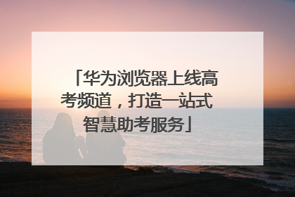 华为浏览器上线高考频道，打造一站式智慧助考服务