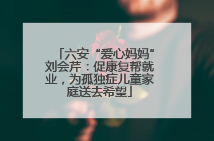 六安“爱心妈妈”刘会芹：促康复帮就业，为孤独症儿童家庭送去希望