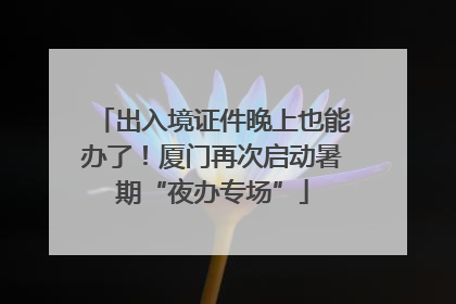 出入境证件晚上也能办了！厦门再次启动暑期“夜办专场”
