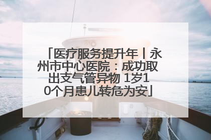医疗服务提升年丨永州市中心医院：成功取出支气管异物 1岁10个月患儿转危为安