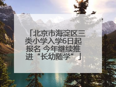 北京市海淀区三类小学入学6日起报名 今年继续推进“长幼随学”