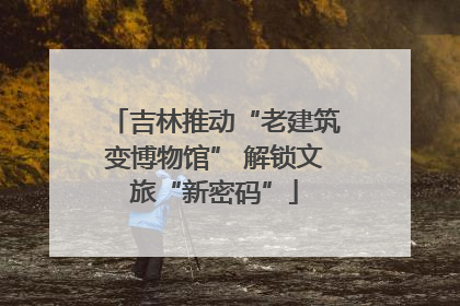 吉林推动“老建筑变博物馆” 解锁文旅“新密码”