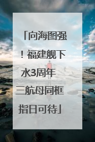 向海图强！福建舰下水3周年 三航母同框指日可待