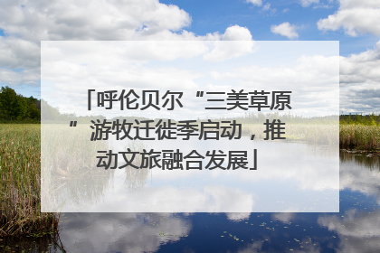 呼伦贝尔“三美草原”游牧迁徙季启动，推动文旅融合发展