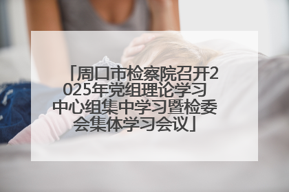 周口市检察院召开2025年党组理论学习中心组集中学习暨检委会集体学习会议