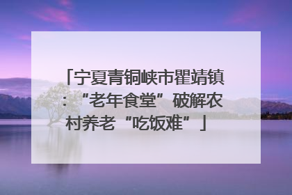 宁夏青铜峡市瞿靖镇：“老年食堂”破解农村养老“吃饭难”