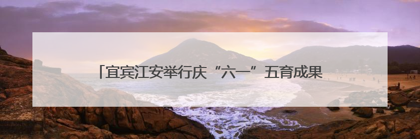 宜宾江安举行庆“六一”五育成果展，吸引上万名师生家长现场参与