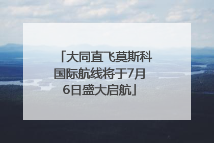 大同直飞莫斯科国际航线将于7月6日盛大启航