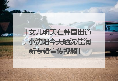 女儿明天在韩国出道，小沈阳今天晒沈佳润新专辑宣传视频