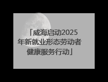 威海启动2025年新就业形态劳动者健康服务行动