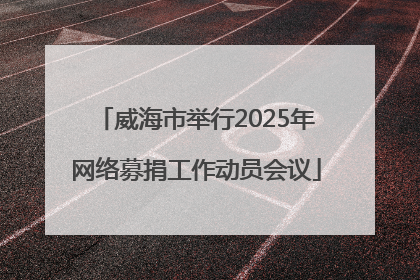 威海市举行2025年网络募捐工作动员会议