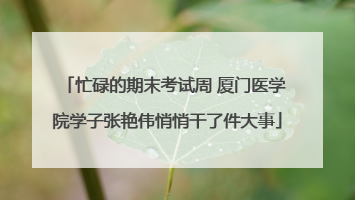 忙碌的期末考试周 厦门医学院学子张艳伟悄悄干了件大事