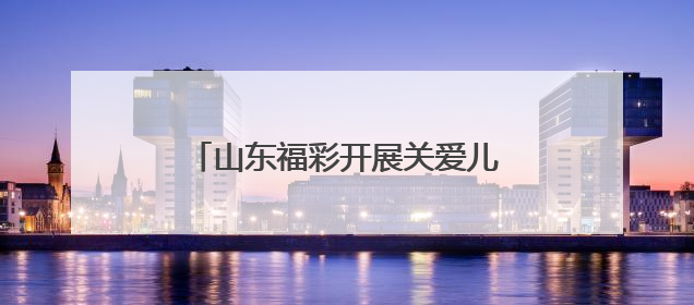山东福彩开展关爱儿童公益行动 筑牢农村儿童心理防护墙